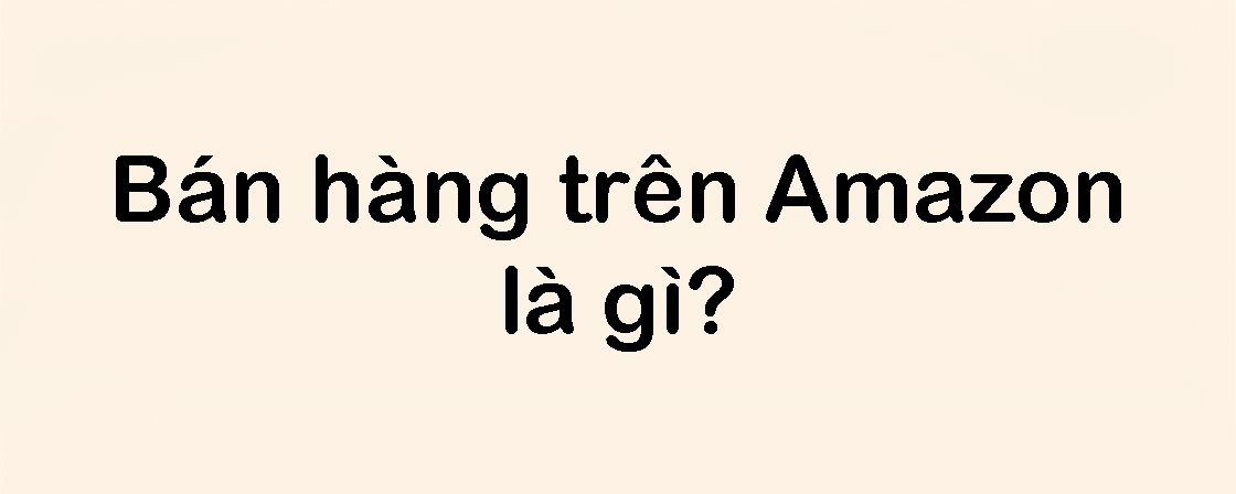 Bán hàng trên Amazon là gì? Hướng dẫn A–Z cho doanh nghiệp Việt